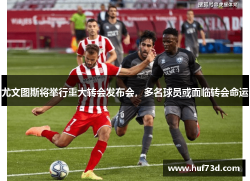 尤文图斯将举行重大转会发布会，多名球员或面临转会命运